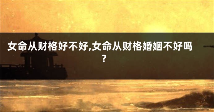 女命从财格好不好,女命从财格婚姻不好吗?