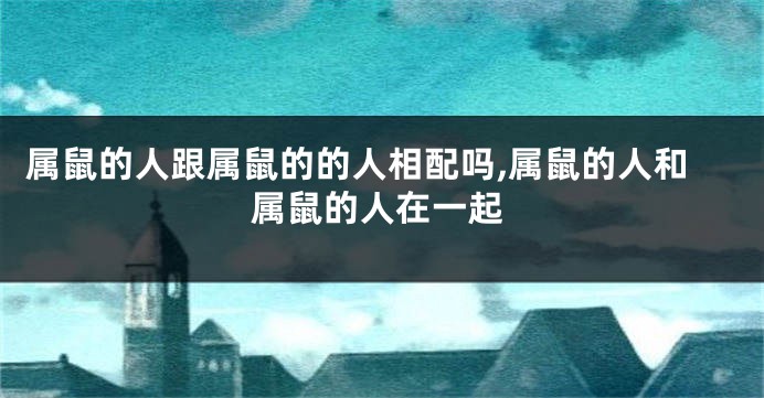属鼠的人跟属鼠的的人相配吗,属鼠的人和属鼠的人在一起