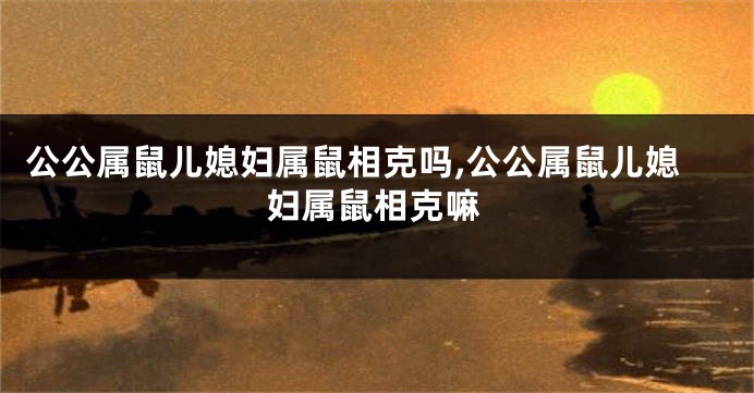 公公属鼠儿媳妇属鼠相克吗,公公属鼠儿媳妇属鼠相克嘛