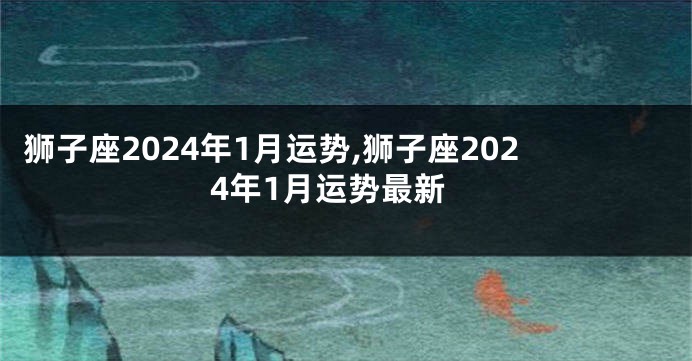 狮子座2024年1月运势,狮子座2024年1月运势最新