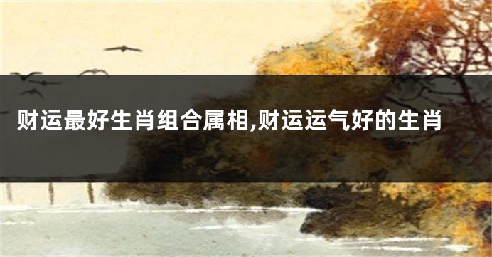 财运最好生肖组合属相,财运运气好的生肖