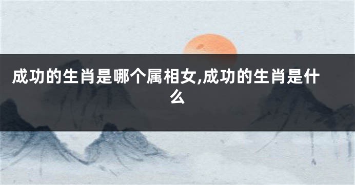 成功的生肖是哪个属相女,成功的生肖是什么