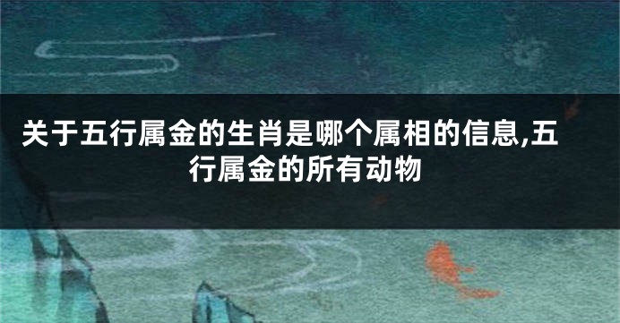 关于五行属金的生肖是哪个属相的信息,五行属金的所有动物
