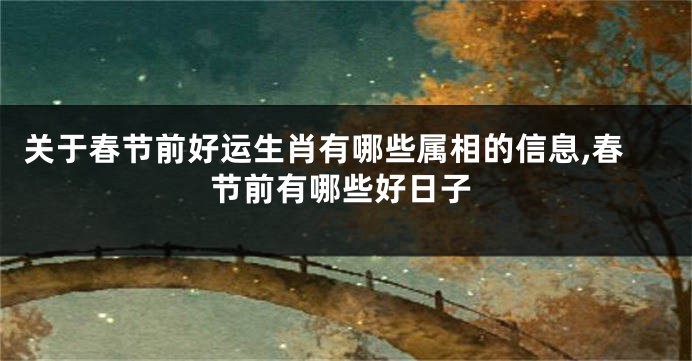关于春节前好运生肖有哪些属相的信息,春节前有哪些好日子