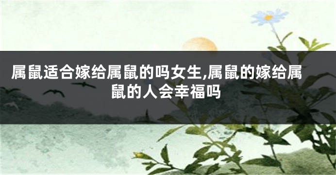 属鼠适合嫁给属鼠的吗女生,属鼠的嫁给属鼠的人会幸福吗