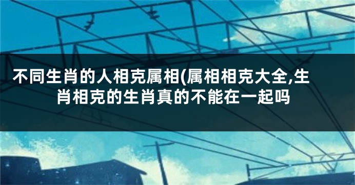 不同生肖的人相克属相(属相相克大全,生肖相克的生肖真的不能在一起吗