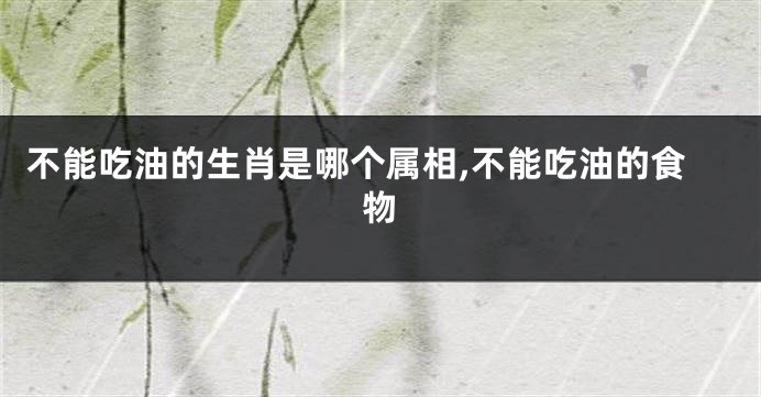 不能吃油的生肖是哪个属相,不能吃油的食物