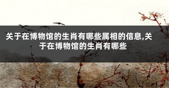 关于在博物馆的生肖有哪些属相的信息,关于在博物馆的生肖有哪些