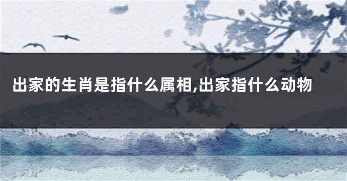 出家的生肖是指什么属相,出家指什么动物