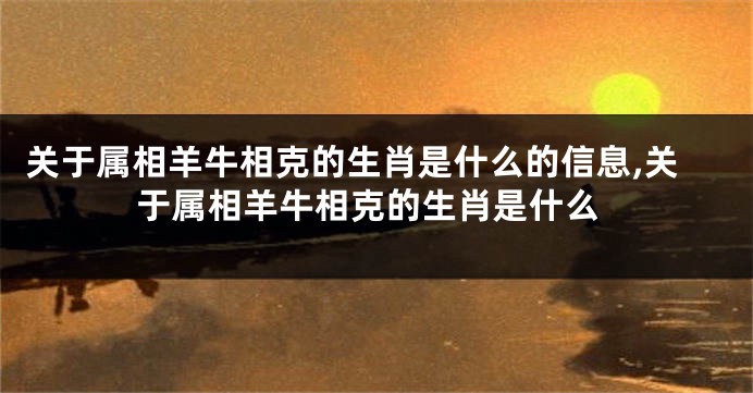 关于属相羊牛相克的生肖是什么的信息,关于属相羊牛相克的生肖是什么