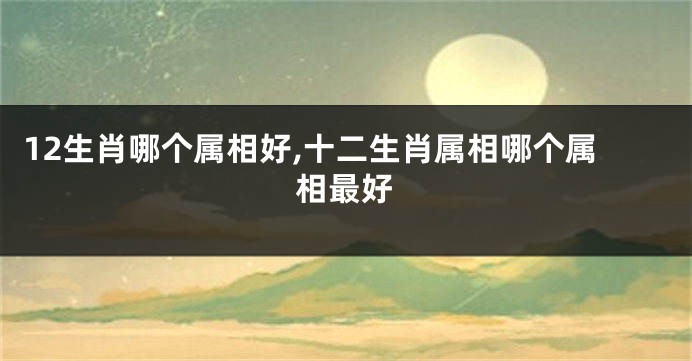 12生肖哪个属相好,十二生肖属相哪个属相最好