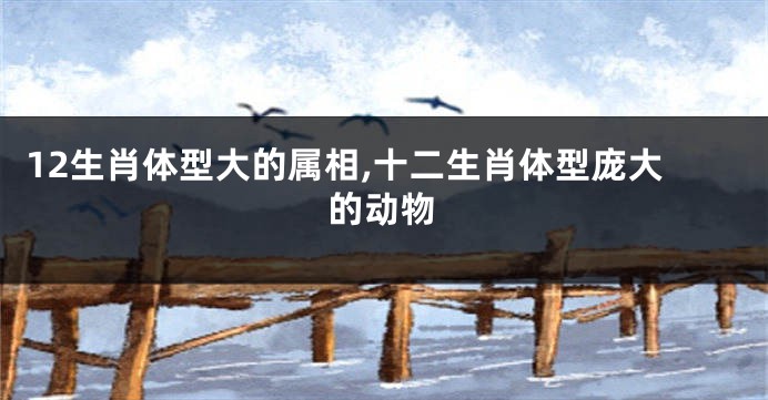 12生肖体型大的属相,十二生肖体型庞大的动物