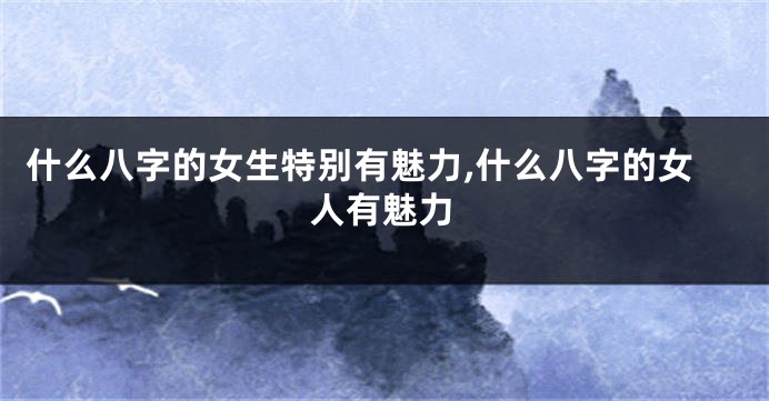 什么八字的女生特别有魅力,什么八字的女人有魅力