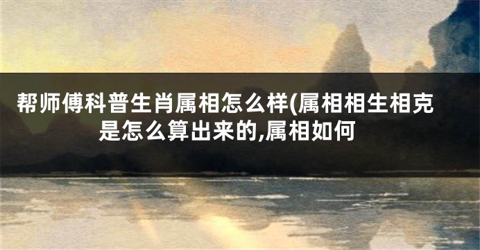 帮师傅科普生肖属相怎么样(属相相生相克是怎么算出来的,属相如何