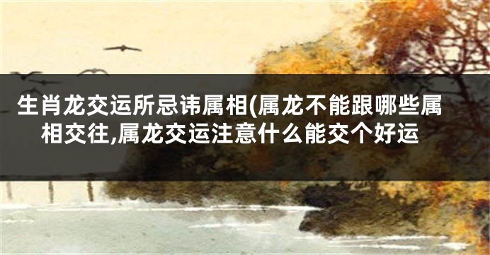 生肖龙交运所忌讳属相(属龙不能跟哪些属相交往,属龙交运注意什么能交个好运