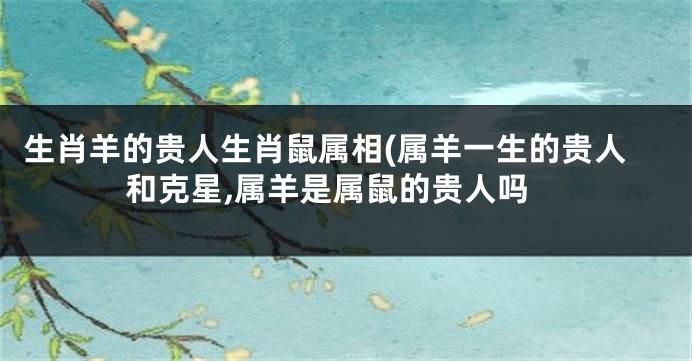 生肖羊的贵人生肖鼠属相(属羊一生的贵人和克星,属羊是属鼠的贵人吗