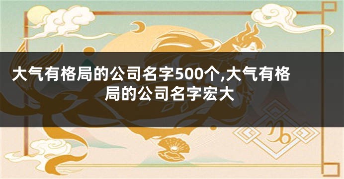 大气有格局的公司名字500个,大气有格局的公司名字宏大