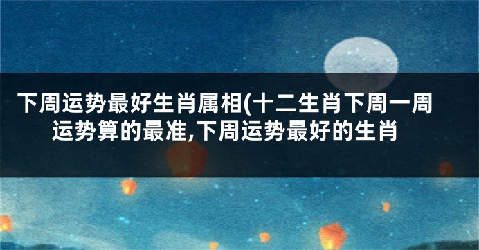 下周运势最好生肖属相(十二生肖下周一周运势算的最准,下周运势最好的生肖