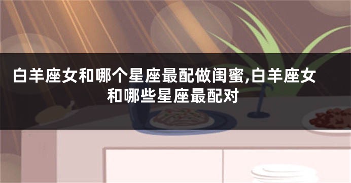 白羊座女和哪个星座最配做闺蜜,白羊座女和哪些星座最配对