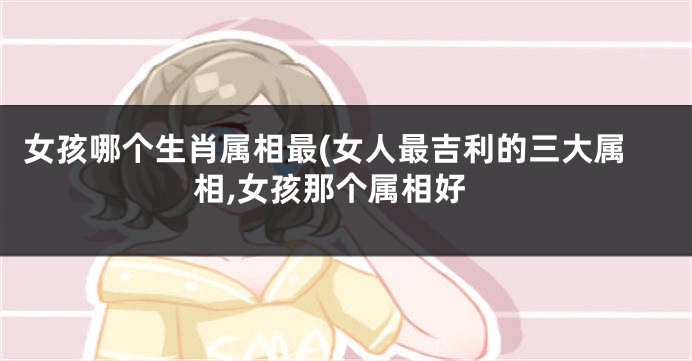 女孩哪个生肖属相最(女人最吉利的三大属相,女孩那个属相好