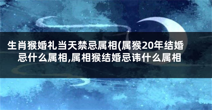 生肖猴婚礼当天禁忌属相(属猴20年结婚忌什么属相,属相猴结婚忌讳什么属相
