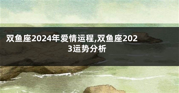 双鱼座2024年爱情运程,双鱼座2023运势分析