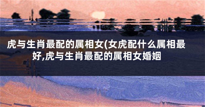虎与生肖最配的属相女(女虎配什么属相最好,虎与生肖最配的属相女婚姻