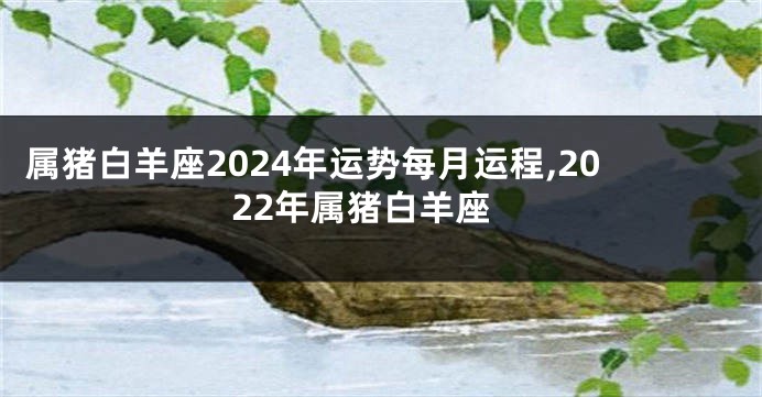 属猪白羊座2024年运势每月运程,2022年属猪白羊座