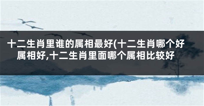 十二生肖里谁的属相最好(十二生肖哪个好属相好,十二生肖里面哪个属相比较好