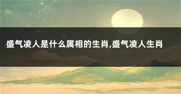 盛气凌人是什么属相的生肖,盛气凌人生肖