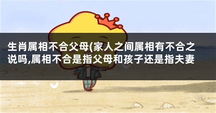 生肖属相不合父母(家人之间属相有不合之说吗,属相不合是指父母和孩子还是指夫妻