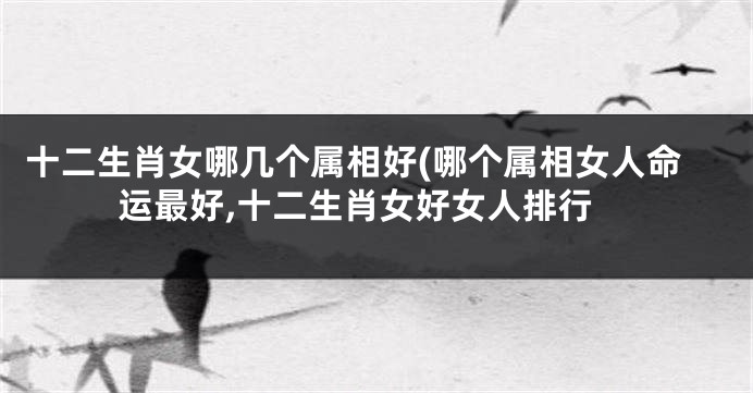 十二生肖女哪几个属相好(哪个属相女人命运最好,十二生肖女好女人排行