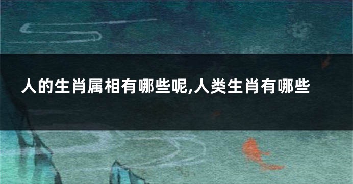 人的生肖属相有哪些呢,人类生肖有哪些