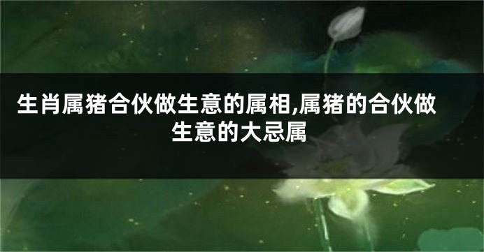 生肖属猪合伙做生意的属相,属猪的合伙做生意的大忌属