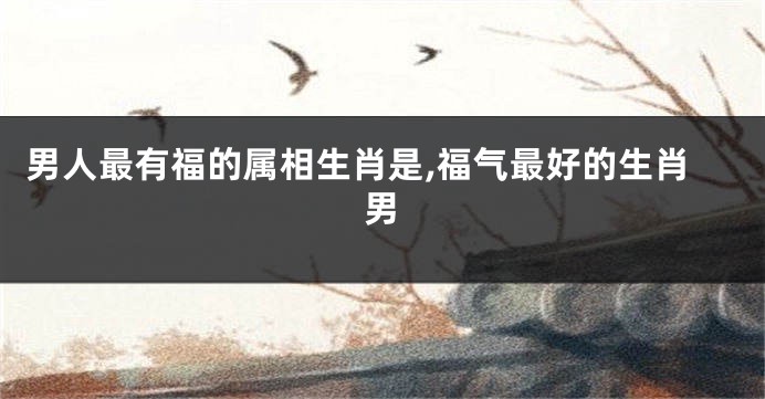 男人最有福的属相生肖是,福气最好的生肖男