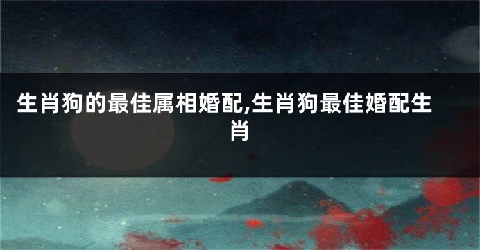 生肖狗的最佳属相婚配,生肖狗最佳婚配生肖