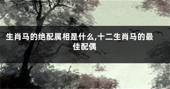 生肖马的绝配属相是什么,十二生肖马的最佳配偶
