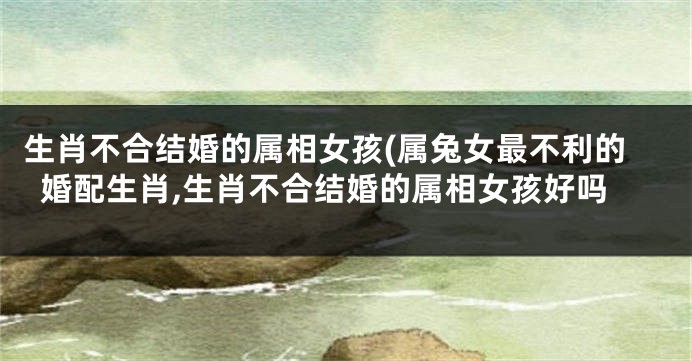 生肖不合结婚的属相女孩(属兔女最不利的婚配生肖,生肖不合结婚的属相女孩好吗