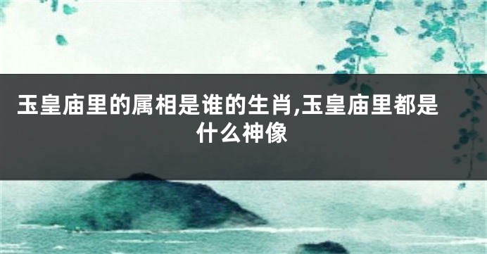 玉皇庙里的属相是谁的生肖,玉皇庙里都是什么神像