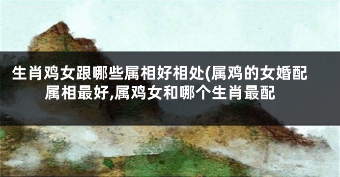 生肖鸡女跟哪些属相好相处(属鸡的女婚配属相最好,属鸡女和哪个生肖最配