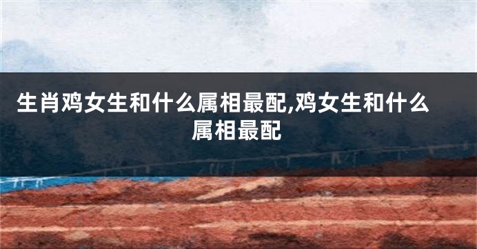 生肖鸡女生和什么属相最配,鸡女生和什么属相最配