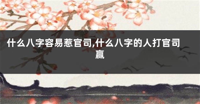 什么八字容易惹官司,什么八字的人打官司赢