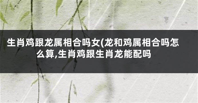 生肖鸡跟龙属相合吗女(龙和鸡属相合吗怎么算,生肖鸡跟生肖龙能配吗