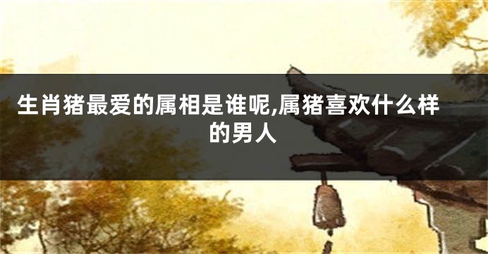 生肖猪最爱的属相是谁呢,属猪喜欢什么样的男人
