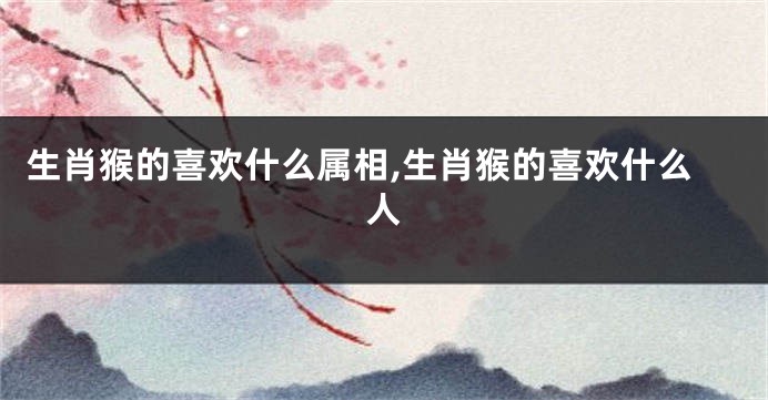 生肖猴的喜欢什么属相,生肖猴的喜欢什么人