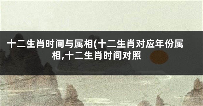 十二生肖时间与属相(十二生肖对应年份属相,十二生肖时间对照
