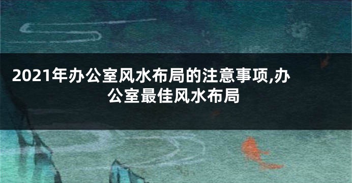 2021年办公室风水布局的注意事项,办公室最佳风水布局