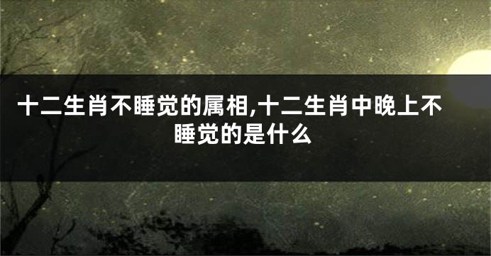 十二生肖不睡觉的属相,十二生肖中晚上不睡觉的是什么