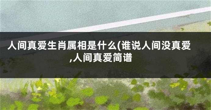 人间真爱生肖属相是什么(谁说人间没真爱,人间真爱简谱