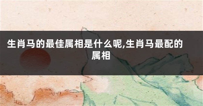 生肖马的最佳属相是什么呢,生肖马最配的属相